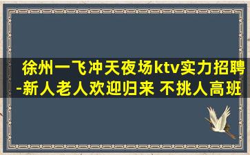 徐州一飞冲天夜场ktv实力招聘-新人老人欢迎归来 不挑人高班多